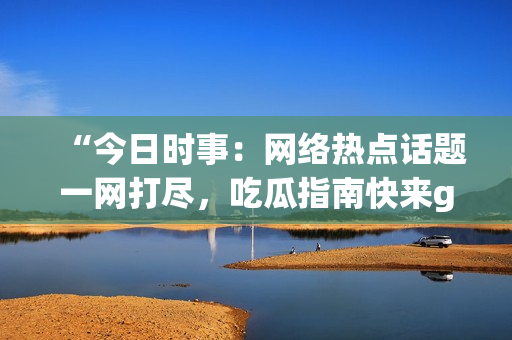 “今日时事：网络热点话题一网打尽，吃瓜指南快来get！”