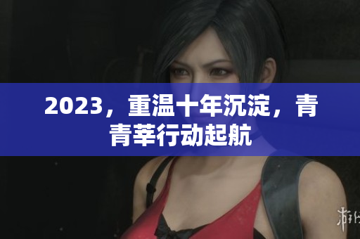 2023，重温十年沉淀，青青莘行动起航