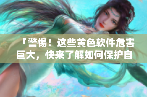 「警惕！这些黄色软件危害巨大，快来了解如何保护自己吧！」