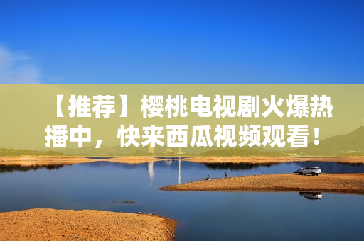 【推荐】樱桃电视剧火爆热播中，快来西瓜视频观看！