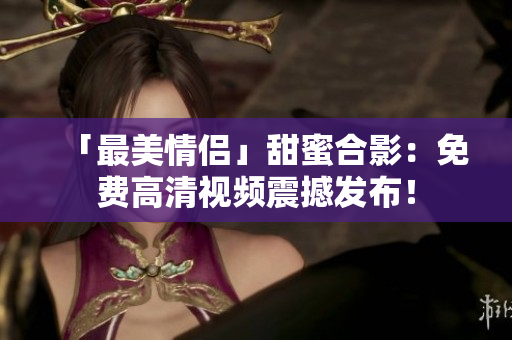 「最美情侣」甜蜜合影：免费高清视频震撼发布！