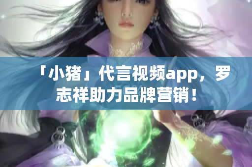「小猪」代言视频app，罗志祥助力品牌营销！