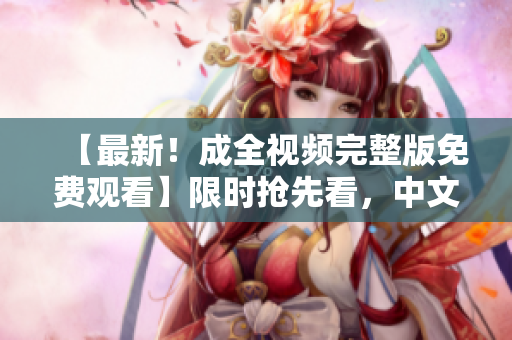 【最新！成全视频完整版免费观看】限时抢先看，中文在线观看
