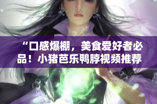 “口感爆棚，美食爱好者必品！小猪芭乐鸭脖视频推荐”