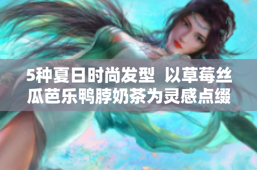 5种夏日时尚发型  以草莓丝瓜芭乐鸭脖奶茶为灵感点缀你的造型