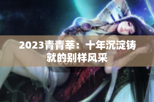 2023青青莘：十年沉淀铸就的别样风采
