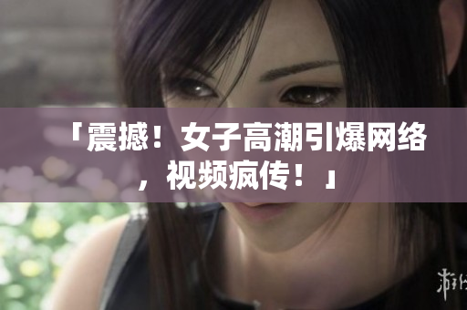 「震撼！女子高潮引爆网络，视频疯传！」