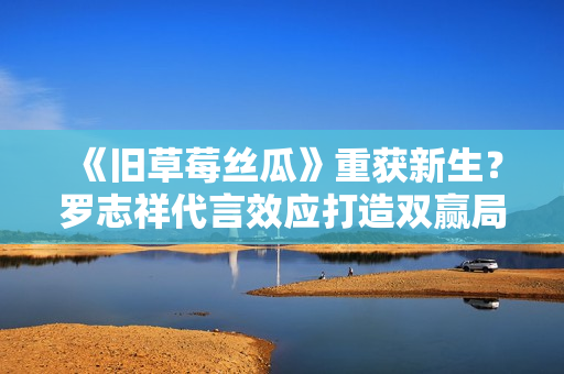 《旧草莓丝瓜》重获新生？罗志祥代言效应打造双赢局面