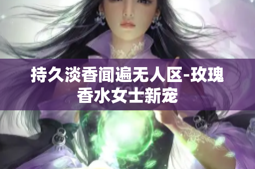 持久淡香闻遍无人区-玫瑰香水女士新宠