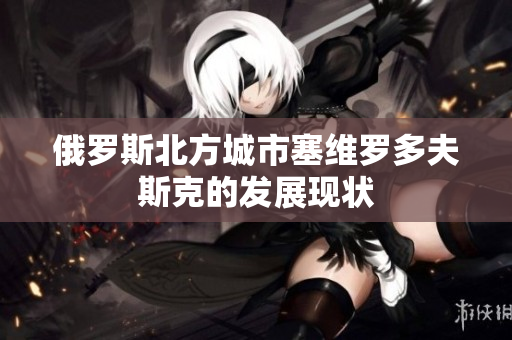 俄罗斯北方城市塞维罗多夫斯克的发展现状