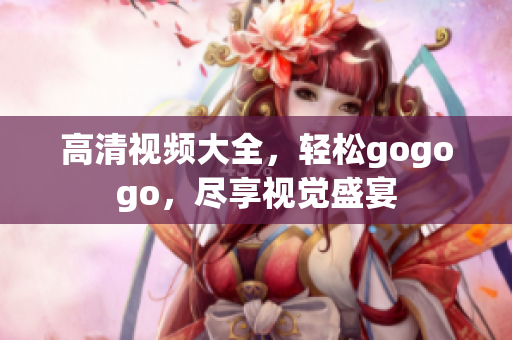 高清视频大全，轻松gogogo，尽享视觉盛宴