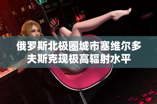 俄罗斯北极圈城市塞维尔多夫斯克现极高辐射水平