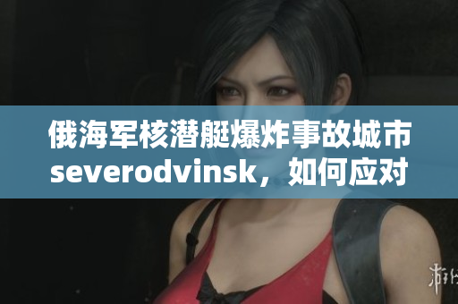 俄海军核潜艇爆炸事故城市severodvinsk，如何应对？
