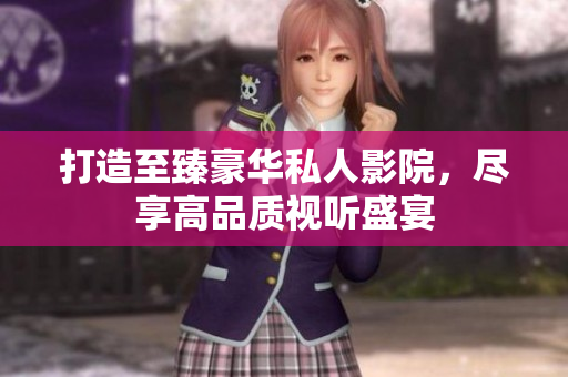 打造至臻豪华私人影院，尽享高品质视听盛宴