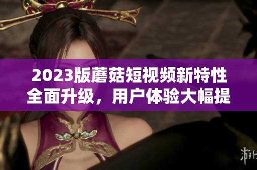 2023版蘑菇短视频新特性全面升级，用户体验大幅提升