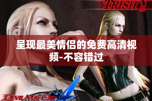 呈现最美情侣的免费高清视频-不容错过