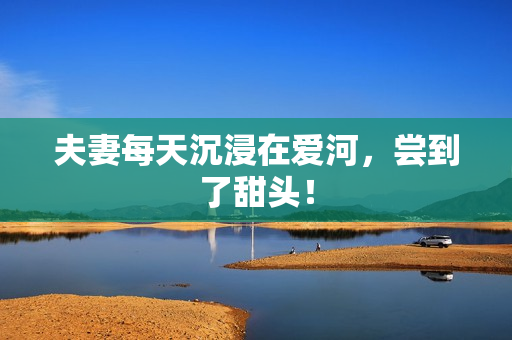 夫妻每天沉浸在爱河，尝到了甜头！