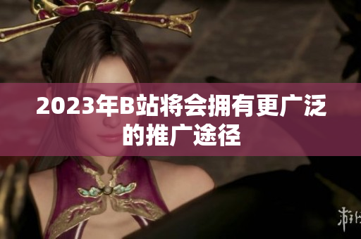 2023年B站将会拥有更广泛的推广途径