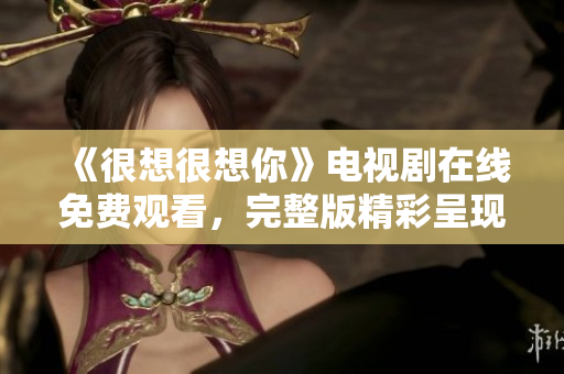 《很想很想你》电视剧在线免费观看，完整版精彩呈现