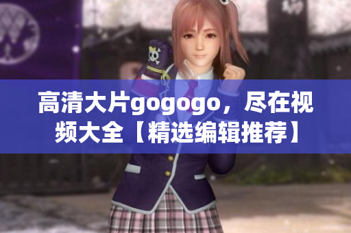 高清大片gogogo，尽在视频大全【精选编辑推荐】