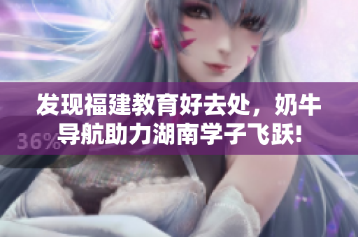 发现福建教育好去处，奶牛导航助力湖南学子飞跃!