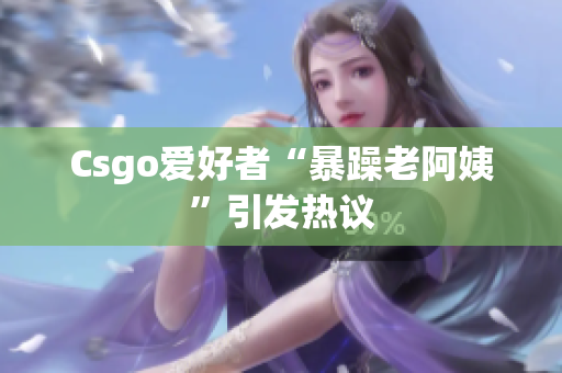 Csgo爱好者“暴躁老阿姨”引发热议