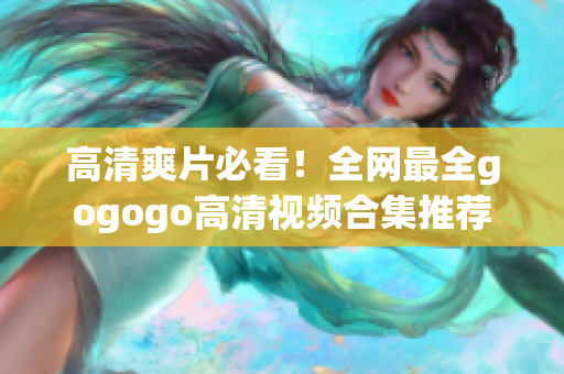 高清爽片必看！全网最全gogogo高清视频合集推荐