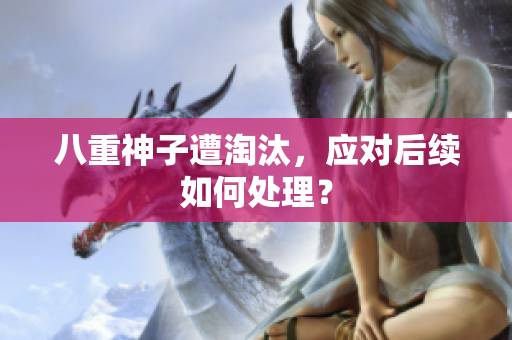 八重神子遭淘汰，应对后续如何处理？