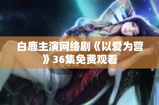 白鹿主演网络剧《以爱为营》36集免费观看