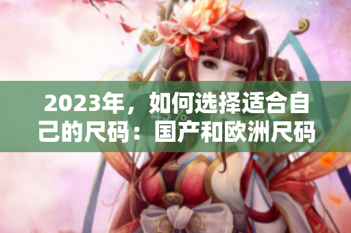 2023年，如何选择适合自己的尺码：国产和欧洲尺码表对比