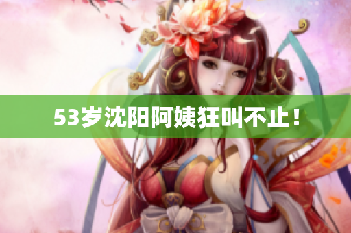 53岁沈阳阿姨狂叫不止！