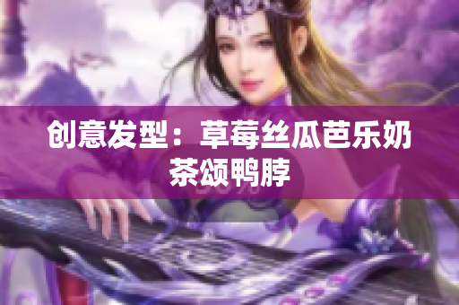 创意发型：草莓丝瓜芭乐奶茶颂鸭脖