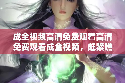 成全视频高清免费观看高清免费观看成全视频，赶紧瞧瞧！