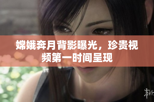 嫦娥奔月背影曝光，珍贵视频第一时间呈现