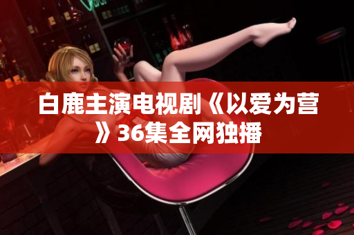 白鹿主演电视剧《以爱为营》36集全网独播