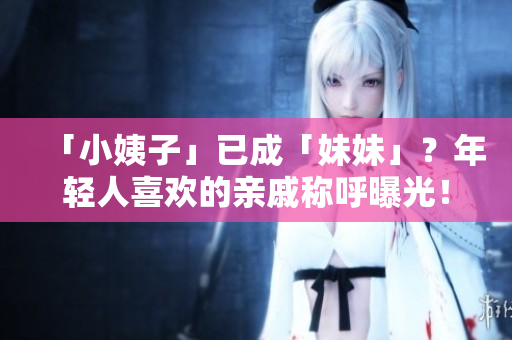 「小姨子」已成「妹妹」？年轻人喜欢的亲戚称呼曝光！