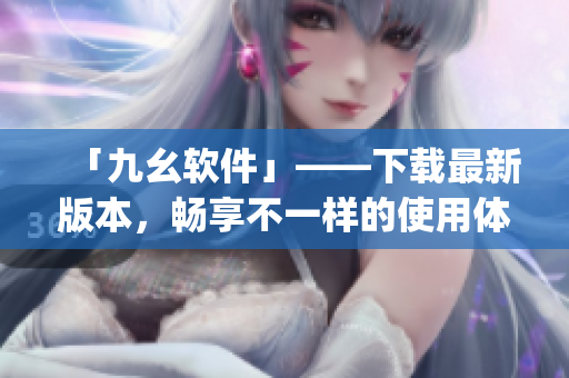「九幺软件」——下载最新版本，畅享不一样的使用体验)