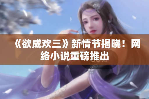 《欲成欢三》新情节揭晓！网络小说重磅推出