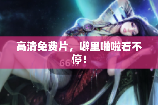 高清免费片，噼里啪啦看不停！