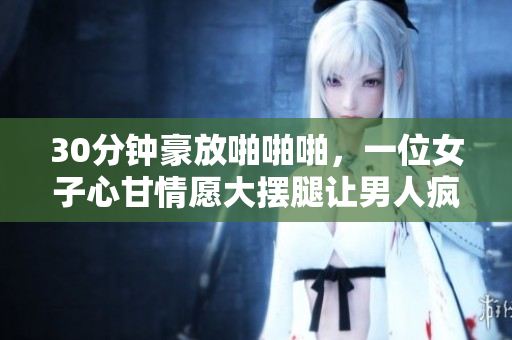 30分钟豪放啪啪啪，一位女子心甘情愿大摆腿让男人疯狂插入！