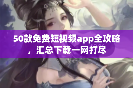50款免费短视频app全攻略，汇总下载一网打尽