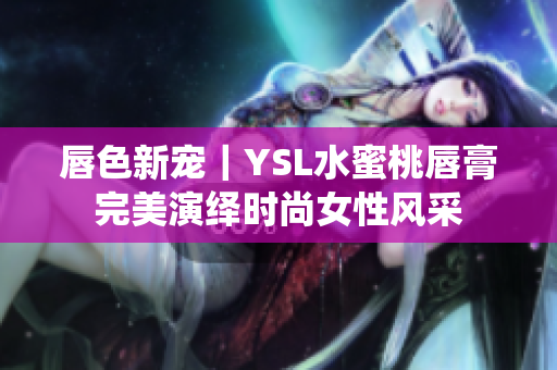 唇色新宠｜YSL水蜜桃唇膏完美演绎时尚女性风采