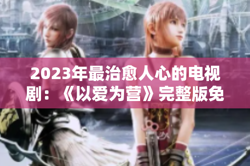 2023年最治愈人心的电视剧：《以爱为营》完整版免费观看