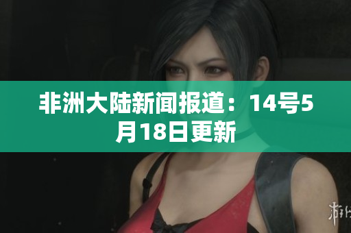 非洲大陆新闻报道：14号5月18日更新