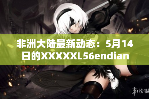 非洲大陆最新动态：5月14日的XXXXXL56endian