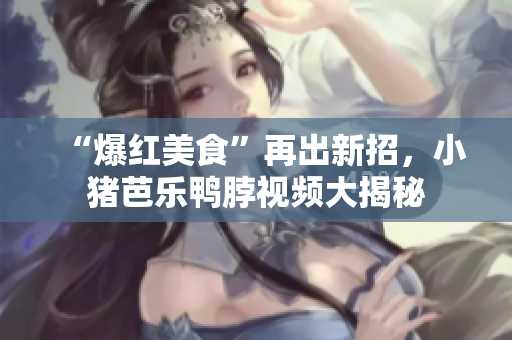 “爆红美食”再出新招，小猪芭乐鸭脖视频大揭秘