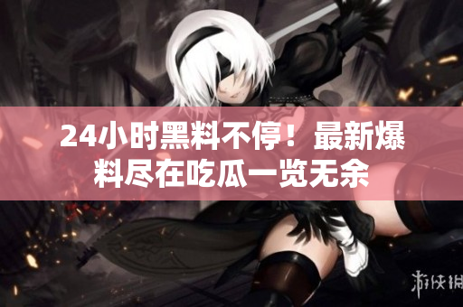 24小时黑料不停！最新爆料尽在吃瓜一览无余