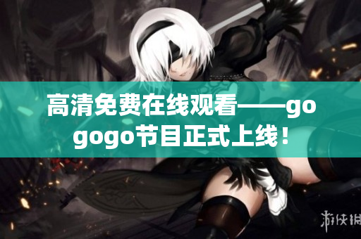 高清免费在线观看——gogogo节目正式上线！