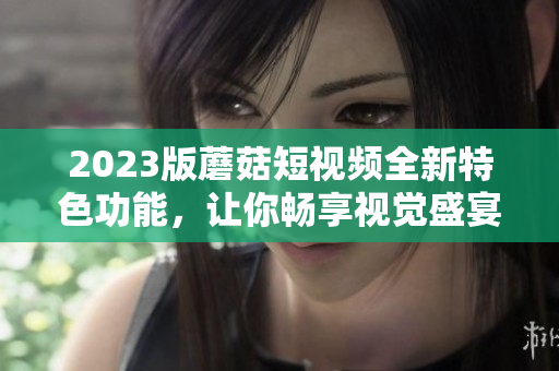 2023版蘑菇短视频全新特色功能，让你畅享视觉盛宴！