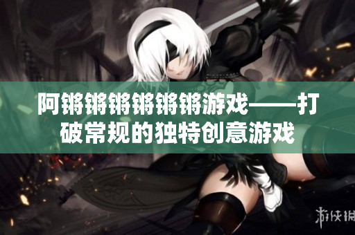 阿锵锵锵锵锵锵游戏——打破常规的独特创意游戏